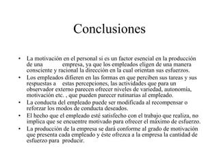 Conclusiones
•
•

•
•
•

La motivación en el personal si es un factor esencial en la producción
de una
empresa, ya que los empleados eligen de una manera
consciente y racional la dirección en la cual orientan sus esfuerzos.
Los empleados difieren en las formas en que perciben sus tareas y sus
respuestas a estas percepciones, las actividades que para un
observador externo parecen ofrecer niveles de variedad, autonomía,
motivación etc. , que pueden parecer rutinarias al empleado.
La conducta del empleado puede ser modificada al recompensar o
reforzar los modos de conducta deseados.
El hecho que el empleado esté satisfecho con el trabajo que realiza, no
implica que se encuentre motivado para ofrecer el máximo de esfuerzo.
La producción de la empresa se dará conforme al grado de motivación
que presenta cada empleado y éste ofrezca a la empresa la cantidad de
esfuerzo para producir.

 