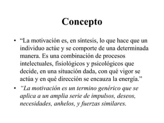 Concepto
• “La motivación es, en síntesis, lo que hace que un
individuo actúe y se comporte de una determinada
manera. Es una combinación de procesos
intelectuales, fisiológicos y psicológicos que
decide, en una situación dada, con qué vigor se
actúa y en qué dirección se encauza la energía.”
• “La motivación es un termino genérico que se
aplica a un amplia serie de impulsos, deseos,
necesidades, anhelos, y fuerzas similares.

 