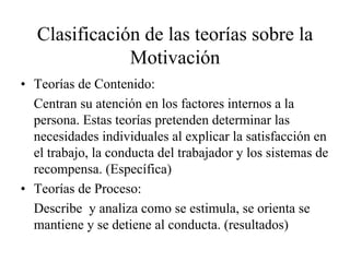 Clasificación de las teorías sobre la
Motivación
• Teorías de Contenido:
Centran su atención en los factores internos a la
persona. Estas teorías pretenden determinar las
necesidades individuales al explicar la satisfacción en
el trabajo, la conducta del trabajador y los sistemas de
recompensa. (Específica)
• Teorías de Proceso:
Describe y analiza como se estimula, se orienta se
mantiene y se detiene al conducta. (resultados)

 