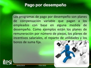 Pago por desempeño
Los programas de pago por desempeño son planes
de compensación variable que pagan a los
empleados con base en alguna medida de
desempeño. Como ejemplos están los planes de
remuneración por número de piezas, los planes de
incentivos salariales, el reparto de utilidades y los
bonos de suma fija.

18/02/2014

ITESI 2010

20

 