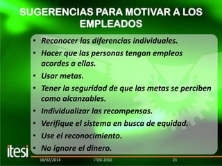 SUGERENCIAS PARA MOTIVAR A LOS
EMPLEADOS
• Reconocer las diferencias individuales.
• Hacer que las personas tengan empleos
acordes a ellas.
• Usar metas.
• Tener la seguridad de que las metas se perciben
como alcanzables.
• Individualizar las recompensas.
• Verifique el sistema en busca de equidad.
• Use el reconocimiento.
• No ignore el dinero.
18/02/2014

ITESI 2010

21

 