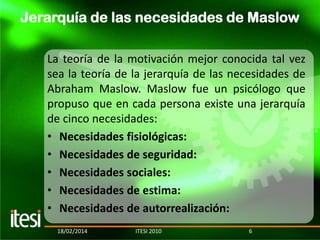 Jerarquía de las necesidades de Maslow
La teoría de la motivación mejor conocida tal vez
sea la teoría de la jerarquía de las necesidades de
Abraham Maslow. Maslow fue un psicólogo que
propuso que en cada persona existe una jerarquía
de cinco necesidades:
• Necesidades fisiológicas:
• Necesidades de seguridad:
• Necesidades sociales:
• Necesidades de estima:
• Necesidades de autorrealización:
18/02/2014

ITESI 2010

6

 