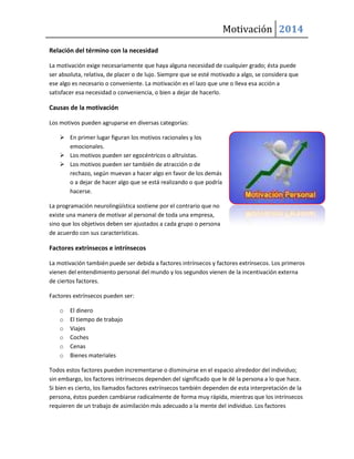 Motivación 2014
Relación del término con la necesidad
La motivación exige necesariamente que haya alguna necesidad de cualquier grado; ésta puede
ser absoluta, relativa, de placer o de lujo. Siempre que se esté motivado a algo, se considera que
ese algo es necesario o conveniente. La motivación es el lazo que une o lleva esa acción a
satisfacer esa necesidad o conveniencia, o bien a dejar de hacerlo.

Causas de la motivación
Los motivos pueden agruparse en diversas categorías:
 En primer lugar figuran los motivos racionales y los
emocionales.
 Los motivos pueden ser egocéntricos o altruistas.
 Los motivos pueden ser también de atracción o de
rechazo, según muevan a hacer algo en favor de los demás
o a dejar de hacer algo que se está realizando o que podría
hacerse.
La programación neurolingüística sostiene por el contrario que no
existe una manera de motivar al personal de toda una empresa,
sino que los objetivos deben ser ajustados a cada grupo o persona
de acuerdo con sus características.

Factores extrínsecos e intrínsecos
La motivación también puede ser debida a factores intrínsecos y factores extrínsecos. Los primeros
vienen del entendimiento personal del mundo y los segundos vienen de la incentivación externa
de ciertos factores.
Factores extrínsecos pueden ser:
o
o
o
o
o
o

El dinero
El tiempo de trabajo
Viajes
Coches
Cenas
Bienes materiales

Todos estos factores pueden incrementarse o disminuirse en el espacio alrededor del individuo;
sin embargo, los factores intrínsecos dependen del significado que le dé la persona a lo que hace.
Si bien es cierto, los llamados factores extrínsecos también dependen de esta interpretación de la
persona, éstos pueden cambiarse radicalmente de forma muy rápida, mientras que los intrínsecos
requieren de un trabajo de asimilación más adecuado a la mente del individuo. Los factores

 