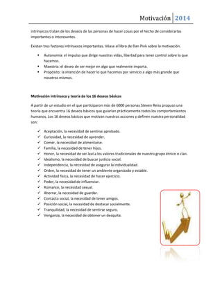 Motivación 2014
intrínsecos tratan de los deseos de las personas de hacer cosas por el hecho de considerarlas
importantes o interesantes.
Existen tres factores intrínsecos importantes. Véase el libro de Dan Pink sobre la motivación.




Autonomía: el impulso que dirige nuestras vidas, libertad para tener control sobre lo que
hacemos.
Maestría: el deseo de ser mejor en algo que realmente importa.
Propósito: la intención de hacer lo que hacemos por servicio a algo más grande que
nosotros mismos.

Motivación intrínseca y teoría de los 16 deseos básicos
A partir de un estudio en el que participaron más de 6000 personas Steven Reiss propuso una
teoría que encuentra 16 deseos básicos que guiarían prácticamente todos los comportamientos
humanos. Los 16 deseos básicos que motivan nuestras acciones y definen nuestra personalidad
son:

















Aceptación, la necesidad de sentirse aprobado.
Curiosidad, la necesidad de aprender.
Comer, la necesidad de alimentarse.
Familia, la necesidad de tener hijos.
Honor, la necesidad de ser leal a los valores tradicionales de nuestro grupo étnico o clan.
Idealismo, la necesidad de buscar justicia social.
Independencia, la necesidad de asegurar la individualidad.
Orden, la necesidad de tener un ambiente organizado y estable.
Actividad física, la necesidad de hacer ejercicio.
Poder, la necesidad de influenciar.
Romance, la necesidad sexual.
Ahorrar, la necesidad de guardar.
Contacto social, la necesidad de tener amigos.
Posición social, la necesidad de destacar socialmente.
Tranquilidad, la necesidad de sentirse seguro.
Venganza, la necesidad de obtener un desquita.

 