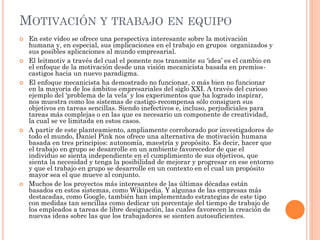 MOTIVACIÓN Y TRABAJO EN EQUIPO
 En este vídeo se ofrece una perspectiva interesante sobre la motivación
humana y, en especial, sus implicaciones en el trabajo en grupos organizados y
sus posibles aplicaciones al mundo empresarial.
 El leitmotiv a través del cual el ponente nos transmite su ‘idea’ es el cambio en
el enfoque de la motivación desde una visión mecanicista basada en premios-
castigos hacia un nuevo paradigma.
 El enfoque mecanicista ha demostrado no funcionar, o más bien no funcionar
en la mayoría de los ámbitos empresariales del siglo XXI. A través del curioso
ejemplo del ‘problema de la vela’ y los experimentos que ha logrado inspirar,
nos muestra como los sistemas de castigo-recompensa sólo consiguen sus
objetivos en tareas sencillas. Siendo inefectivos e, incluso, perjudiciales para
tareas más complejas o en las que es necesario un componente de creatividad,
la cual se ve limitada en estos casos.
 A partir de este planteamiento, ampliamente corroborado por investigadores de
todo el mundo, Daniel Pink nos ofrece una alternativa de motivación humana
basada en tres principios: autonomía, maestría y propósito. Es decir, hacer que
el trabajo en grupo se desarrolle en un ambiente favorecedor de que el
individuo se sienta independiente en el cumplimiento de sus objetivos, que
sienta la necesidad y tenga la posibilidad de mejorar y progresar en ese entorno
y que el trabajo en grupo se desarrolle en un contexto en el cual un propósito
mayor sea el que mueve al conjunto.
 Muchos de los proyectos más interesantes de las últimas décadas están
basados en estos sistemas, como Wikipedia. Y algunas de las empresas más
destacadas, como Google, también han implementado estrategias de este tipo
con medidas tan sencillas como dedicar un porcentaje del tiempo de trabajo de
los empleados a tareas de libre designación, las cuales favorecen la creación de
nuevas ideas sobre las que los trabajadores se sienten autosuficientes.
 