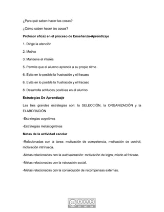 ¿Para qué saben hacer las cosas?
¿Cómo saben hacer las cosas?
Profesor eficaz en el proceso de Enseñanza-Aprendizaje
1. Dirige la atención
2. Motiva
3. Mantiene el interés
5. Permite que el alumno aprenda a su propio ritmo
6. Evita en lo posible la frustración y el fracaso
6. Evita en lo posible la frustración y el fracaso
8. Desarrolla actitudes positivas en el alumno
Estrategias De Aprendizaje
Las tres grandes estrategias son: la SELECCIÓN, la ORGANIZACIÓN y la
ELABORACIÓN
-Estrategias cognitivas
-Estrategias metacognitivas
Metas de la actividad escolar
-Relacionadas con la tarea: motivación de competencia, motivación de control,
motivación intrínseca.
-Metas relacionadas con la autovaloración: motivación de logro, miedo al fracaso.
-Metas relacionadas con la valoración social.
-Metas relacionadas con la consecución de recompensas externas.
 
