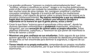 • Los grandes profesores "conocen su materia extremadamente bien", son
"eruditos, artistas o científicos en activo", tengan o no muchas publicaciones,
están al día y estudian con cuidado las novedades en sus disciplinas, además de
leer muchas cosas de otros campos. Así, consiguen simplificar y clarificar
conceptos complejos, llegando a la esencia del asunto con revelaciones
motivadoras, y son capaces de pensar sobre su propia forma de razonar en la
disciplina (metaconocimiento). No aspiran meramente a que sus estudiantes
hagan bien los exámenes, sino a "producir una influencia duradera e
importante en la manera en que la gente piensa, actúa y siente".
• Crean lo que llama "entorno para el aprendizaje crítico natural", donde los
alumnos aprenden enfrentándose a problemas importantes, atractivos o
intrigantes, con una sensación de control sobre su propia educación. Evitan
objetivos arbitrarios, superfluos, y "favorecen los que ponen de manifiesto la
forma de razonar y actuar".
• Muestran una gran confianza en sus estudiantes. Están seguros de que éstos
quieren aprender y les facilitan la tarea contando los obstáculos principales con
los que ellos se han encontrado para dominar la asignatura, o algunos de sus
secretos.
• Tienen interés en su propia evaluación, comprobando sus propios resultados
cuando evalúan a sus estudiantes, por lo que evitan sistemas arbitrarios para
examinarlos.
Ken Bain, “Lo que hacen los mejores profesores universitarios”
 