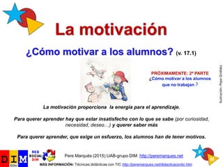 La motivación
¿Cómo motivar a los alumnos? (v. 17.1)
Pere Marquès (2015) UAB-grupo DIM. http://peremarques.net
MÁS INFORMACIÓN: Técnicas didácticas con TIC http://peremarques.net/didacticacontic.htm
Ilustración:PepeGiráldez
PRÓXIMAMENTE: 2ª PARTE
¿Cómo motivar a los alumnos
que no trabajan ?
¿Qué és la motivación?
Enseñar y aprender: ¿cómo motivar?
Los alumnos y la motivación
 