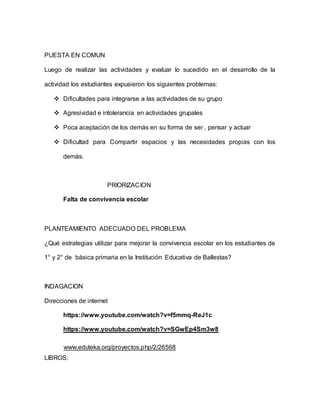 PUESTA EN COMUN
Luego de realizar las actividades y evaluar lo sucedido en el desarrollo de la
actividad los estudiantes expusieron los siguientes problemas:
 Dificultades para integrarse a las actividades de su grupo
 Agresividad e intolerancia en actividades grupales
 Poca aceptación de los demás en su forma de ser , pensar y actuar
 Dificultad para Compartir espacios y las necesidades propias con los
demás.
PRIORIZACION
Falta de convivencia escolar
PLANTEAMIENTO ADECUADO DEL PROBLEMA
¿Qué estrategias utilizar para mejorar la convivencia escolar en los estudiantes de
1° y 2° de básica primaria en la Institución Educativa de Ballestas?
INDAGACION
Direcciones de internet
https://www.youtube.com/watch?v=f5mmq-ReJ1c
https://www.youtube.com/watch?v=SGwEp4Sm3w8
www.eduteka.org/proyectos.php/2/26568
LIBROS:
 