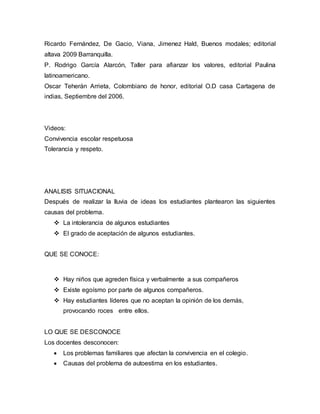 Ricardo Fernández, De Gacio, Viana, Jimenez Hald, Buenos modales; editorial
altava 2009 Barranquilla.
P. Rodrigo García Alarcón, Taller para afianzar los valores, editorial Paulina
latinoamericano.
Oscar Teherán Arrieta, Colombiano de honor, editorial O.D casa Cartagena de
indias, Septiembre del 2006.
Videos:
Convivencia escolar respetuosa
Tolerancia y respeto.
ANALISIS SITUACIONAL
Después de realizar la lluvia de ideas los estudiantes plantearon las siguientes
causas del problema.
 La intolerancia de algunos estudiantes
 El grado de aceptación de algunos estudiantes.
QUE SE CONOCE:
 Hay niños que agreden física y verbalmente a sus compañeros
 Existe egoísmo por parte de algunos compañeros.
 Hay estudiantes líderes que no aceptan la opinión de los demás,
provocando roces entre ellos.
LO QUE SE DESCONOCE
Los docentes desconocen:
 Los problemas familiares que afectan la convivencia en el colegio.
 Causas del problema de autoestima en los estudiantes.
 