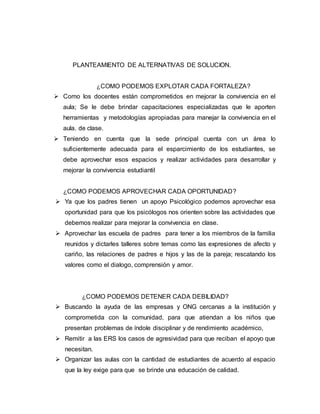 PLANTEAMIENTO DE ALTERNATIVAS DE SOLUCION.
¿COMO PODEMOS EXPLOTAR CADA FORTALEZA?
 Como los docentes están comprometidos en mejorar la convivencia en el
aula; Se le debe brindar capacitaciones especializadas que le aporten
herramientas y metodologías apropiadas para manejar la convivencia en el
aula. de clase.
 Teniendo en cuenta que la sede principal cuenta con un área lo
suficientemente adecuada para el esparcimiento de los estudiantes, se
debe aprovechar esos espacios y realizar actividades para desarrollar y
mejorar la convivencia estudiantil
¿COMO PODEMOS APROVECHAR CADA OPORTUNIDAD?
 Ya que los padres tienen un apoyo Psicológico podemos aprovechar esa
oportunidad para que los psicólogos nos orienten sobre las actividades que
debemos realizar para mejorar la convivencia en clase.
 Aprovechar las escuela de padres para tener a los miembros de la familia
reunidos y dictarles talleres sobre temas como las expresiones de afecto y
cariño, las relaciones de padres e hijos y las de la pareja; rescatando los
valores como el dialogo, comprensión y amor.
¿COMO PODEMOS DETENER CADA DEBILIDAD?
 Buscando la ayuda de las empresas y ONG cercanas a la institución y
comprometida con la comunidad, para que atiendan a los niños que
presentan problemas de índole disciplinar y de rendimiento académico,
 Remitir a las ERS los casos de agresividad para que reciban el apoyo que
necesitan.
 Organizar las aulas con la cantidad de estudiantes de acuerdo al espacio
que la ley exige para que se brinde una educación de calidad.
 