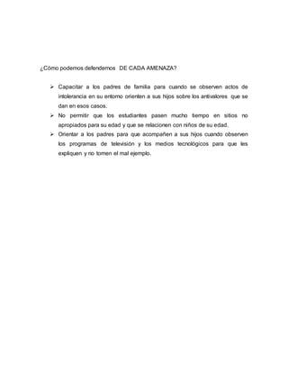 ¿Cómo podemos defendernos DE CADA AMENAZA?
 Capacitar a los padres de familia para cuando se observen actos de
intolerancia en su entorno orienten a sus hijos sobre los antivalores que se
dan en esos casos.
 No permitir que los estudiantes pasen mucho tiempo en sitios no
apropiados para su edad y que se relacionen con niños de su edad.
 Orientar a los padres para que acompañen a sus hijos cuando observen
los programas de televisión y los medios tecnológicos para que les
expliquen y no tomen el mal ejemplo.
 