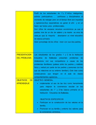 Perfil de los estudiantes de 1°y 2°:niños inteligentes,
activos participativos , cariñosos y disciplinados al
momento de trabajar pero en el tiempo libre son inquietos
y agresivos;Sus expectativas es ganar el año y en un
futuro ser todos unos profesionales.
Son niños de escasos recursos económicos ya que el
padres vive de un dia de salario y la madre es ama de
casa,ya que la mayoría alcanzaron un nivel educativo
de básica primaria
Gran porcentaje de los niños viven con sus dos padres,
PRESENTACION
DEL PROBLEMA
Las estudiantes de los grados 1 y 2 de la Institución
Educativa de Ballestas presentan problemas de
intolerancia con sus compañeros a causa de los
problemas familiares (peleas entre los padres y maltrato
físico y verbal por parte de los padres y personas con los
que se relaciona en su entorno familiar); Esto trae como
consecuencia que tengan en el aula de clases
comportamientos agresivos.
OBJETIVOS DE
APRENDIZAJE
OBJETIVO GENERAL
 implementar el uso de las tics como herramienta
para mejorar la convivencia escolar en los
estudiantes de 1° y 2°de básica primaria en la
Institución Educativa de Ballestas.
OBJETIVOS ESPECIFICOS
 Participar en la construcción de los valores en la
familia.
 Promover en su familia y entorno los valores para
la convivencia armónica,
 