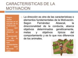 CARACTERISTICAS DE LA
MOTIVACION
Según
varios
autores en el
estudio de la
motivación,
lo que
interesa
observar es
la
direccionalid
ad de la
conducta
que
constanteme
nte esta
llevando a
cabo
cualquier
individuo,.
 La dirección es otra de las características o
elementos fundamentales de la Motivación.
Según Fernández Abascal, la
direccionalidad de la conducta, abarca
objetivos determinados genéticamente,
metas y objetivos típicos del
comportamiento y es lo que nos diferencia
de los animales.
 