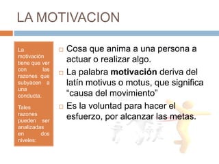 LA MOTIVACION
La
motivación
tiene que ver
con las
razones que
subyacen a
una
conducta.
Tales
razones
pueden ser
analizadas
en dos
niveles:
El porqué? Y
el Cómo?
 Cosa que anima a una persona a
actuar o realizar algo.
 La palabra motivación deriva del
latín motivus o motus, que significa
“causa del movimiento”
 Es la voluntad para hacer el
esfuerzo, por alcanzar las metas.
 