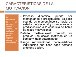 CARACTERISTICAS DE LA
MOTIVACION
La
motivación
es un
proceso
dinámico
interno, en
cualquier
momento
puede
implicar
cambio o
variabilidad
 Proceso dinámico, puede ser
momentáneo o predispuesto. Es decir
cuando es momentáneo se habla de
estado motivacional y cuando es una
predisposición a la conducta se habla
de rasgo motivacional.
Estado motivacional: cuando se
produce una acción motivada en un
tiempo y lugar determinado.
Rasgo motivacional: características
individuales que tiene cada persona
ante una acción.
 
