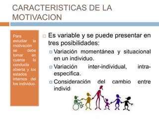 CARACTERISTICAS DE LA
MOTIVACION
Para
estudiar la
motivación
se debe
tomar en
cuanta la
conducta
abierta y los
estados
internos del
los individuo.
 Es variable y se puede presentar en
tres posibilidades:
 Variación momentánea y situacional
en un individuo.
 Variación inter-individual, intra-
especifica.
 Consideración del cambio entre
individuos de distinta especie.
 