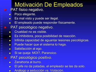 Motivación De Empleados
 PAT físico negativo.
 Poco elegante.
 Es mal visto y puede ser ilegal.
 El empleado puede responder físicamente.
 PAT psicológico negativo.
 Crueldad no es visible.
 Es inhibidora, poca posibilidad de reacción.
 Infinita capacidad de aguantar lesiones psicológicas.
 Puede hacer que el sistema lo haga.
 Satisfacción al ego.
 Si se queja: MOI?, Paranoico.
 PAT psicológico positivo.
 Zanahoria al burro.
 El jefe no da patadas, el empleado se las da solo.
 Análogo a seducción vs. Violación.
 