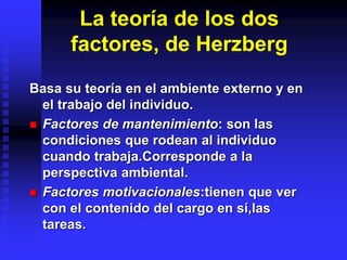 La teoría de los dos
factores, de Herzberg
Basa su teoría en el ambiente externo y en
el trabajo del individuo.
 Factores de mantenimiento: son las
condiciones que rodean al individuo
cuando trabaja.Corresponde a la
perspectiva ambiental.
 Factores motivacionales:tienen que ver
con el contenido del cargo en sí,las
tareas.
 
