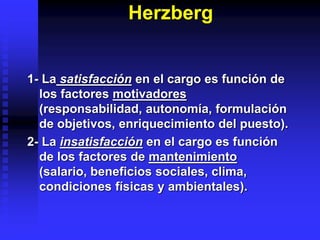 Herzberg
1- La satisfacción en el cargo es función de
los factores motivadores
(responsabilidad, autonomía, formulación
de objetivos, enriquecimiento del puesto).
2- La insatisfacción en el cargo es función
de los factores de mantenimiento
(salario, beneficios sociales, clima,
condiciones físicas y ambientales).
 