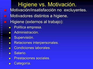 Higiene vs. Motivación.
 Motivación/insatisfacción no excluyentes.
 Motivadores distintos a higiene.
 Higiene (externos al trabajo):
 Política empresa.
 Administración.
 Supervisión.
 Relaciones interpersonales.
 Condiciones laborales.
 Salario.
 Prestaciones sociales.
 Categoría.
 