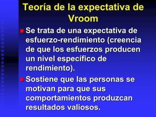 Teoría de la expectativa de
Vroom
 Se trata de una expectativa de
esfuerzo-rendimiento (creencia
de que los esfuerzos producen
un nivel específico de
rendimiento).
 Sostiene que las personas se
motivan para que sus
comportamientos produzcan
resultados valiosos.
 