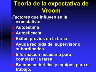 Teoría de la expectativa de
Vroom
Factores que influyen en la
expectativa:
 Autoestima
 Autoeficacia
 Exitos previos en la tarea
 Ayuda recibida del supervisor o
subordinados
 Información necesaria para
completar la tarea
 Buenos materiales y equipos para el
trabajo.
 