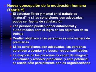 • Nueva concepción de la motivación humana
(Teoría Y)
 El esfuerzo físico y mental en el trabajo es
“natural”, y si las condiciones son adecuadas,
puede ser fuente de satisfacción
 Las personas pueden poner autocontrol y
autodirección para el logro de los objetivos de su
trabajo
 Confiar objetivos a las personas es una manera de
premiarlas
 Si las condiciones son adecuadas, las personas
aprenden a aceptar y a buscar responsabilidades
 La mayoría de las personas es capaz de imaginar
soluciones y resolver problemas, y este potencial
es usado sólo parcialmente por las organizaciones
 