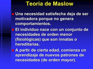 Teoría de Maslow
 Una necesidad satisfecha deja de ser
motivadora porque no genera
comportamientos.
 El individuo nace con un conjunto de
necesidades de orden menor
(fisiológicas) que son innatas o
hereditarias.
 A partir de cierta edad, comienza un
aprendizaje de nuevos patrones de
necesidades (de orden mayor).
 