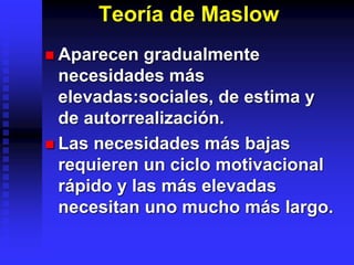 Teoría de Maslow
 Aparecen gradualmente
necesidades más
elevadas:sociales, de estima y
de autorrealización.
 Las necesidades más bajas
requieren un ciclo motivacional
rápido y las más elevadas
necesitan uno mucho más largo.
 