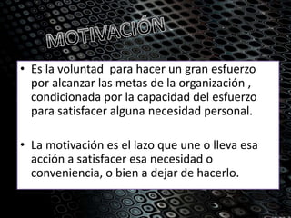 • Es la voluntad para hacer un gran esfuerzo
por alcanzar las metas de la organización ,
condicionada por la capacidad del esfuerzo
para satisfacer alguna necesidad personal.
• La motivación es el lazo que une o lleva esa
acción a satisfacer esa necesidad o
conveniencia, o bien a dejar de hacerlo.
 