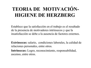 TEORIA DE MOTIVACIÓN-
HIGIENE DE HERZBERG
Establece que la satisfacción en el trabajo es el resultado
de la presencia de motivadores intrínsecos y que la
insatisfacción se debe a la ausencia de factores externos.
Extrínsecas: salario, condiciones laborales, la calidad de
relaciones personales, entre otros.
Intrínsecas: Logro, reconocimiento, responsabilidad,
ascenso, entre otros.
 