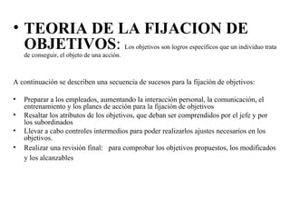 • TEORIA DE LA FIJACION DE
OBJETIVOS: Los objetivos son logros específicos que un individuo trata
de conseguir, el objeto de una acción.
A continuación se describen una secuencia de sucesos para la fijación de objetivos:
• Preparar a los empleados, aumentando la interacción personal, la comunicación, el
entrenamiento y los planes de acción para la fijación de objetivos
• Resaltar los atributos de los objetivos, que deban ser comprendidos por el jefe y por
los subordinados
• Llevar a cabo controles intermedios para poder realizarlos ajustes necesarios en los
objetivos.
• Realizar una revisión final: para comprobar los objetivos propuestos, los modificados
y los alcanzables
 