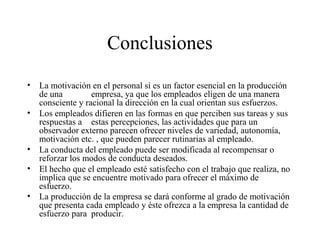 Conclusiones
• La motivación en el personal si es un factor esencial en la producción
de una empresa, ya que los empleados eligen de una manera
consciente y racional la dirección en la cual orientan sus esfuerzos.
• Los empleados difieren en las formas en que perciben sus tareas y sus
respuestas a estas percepciones, las actividades que para un
observador externo parecen ofrecer niveles de variedad, autonomía,
motivación etc. , que pueden parecer rutinarias al empleado.
• La conducta del empleado puede ser modificada al recompensar o
reforzar los modos de conducta deseados.
• El hecho que el empleado esté satisfecho con el trabajo que realiza, no
implica que se encuentre motivado para ofrecer el máximo de
esfuerzo.
• La producción de la empresa se dará conforme al grado de motivación
que presenta cada empleado y éste ofrezca a la empresa la cantidad de
esfuerzo para producir.
 
