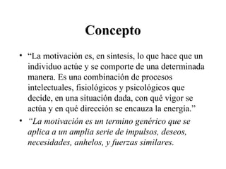 Concepto
• “La motivación es, en síntesis, lo que hace que un
individuo actúe y se comporte de una determinada
manera. Es una combinación de procesos
intelectuales, fisiológicos y psicológicos que
decide, en una situación dada, con qué vigor se
actúa y en qué dirección se encauza la energía.”
• “La motivación es un termino genérico que se
aplica a un amplia serie de impulsos, deseos,
necesidades, anhelos, y fuerzas similares.
 