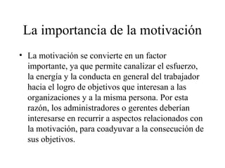 La importancia de la motivación
• La motivación se convierte en un factor
importante, ya que permite canalizar el esfuerzo,
la energía y la conducta en general del trabajador
hacia el logro de objetivos que interesan a las
organizaciones y a la misma persona. Por esta
razón, los administradores o gerentes deberían
interesarse en recurrir a aspectos relacionados con
la motivación, para coadyuvar a la consecución de
sus objetivos.
 