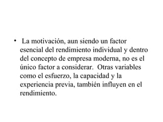 • La motivación, aun siendo un factor
esencial del rendimiento individual y dentro
del concepto de empresa moderna, no es el
único factor a considerar. Otras variables
como el esfuerzo, la capacidad y la
experiencia previa, también influyen en el
rendimiento.
 