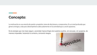 Concepto:
La motivación es una mezcla de pasión, propósito, toma de decisiones y compromiso. Es un nivel profundo que
genera energía y vida para desempeñarse adecuadamente en la actividad que a uno le apasiona.
Es la energía que nos hace seguir y acometer hacia el logro de nuestros sueños, sin excusas, sin quejarse, de
manera imparable, haciendo lo correcto y tomando riesgos.
 