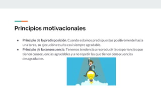 Principios motivacionales
● Principio de la predisposición. Cuando estamos predispuestos positivamente hacia
una tarea, su ejecución resulta casi siempre agradable.
● Principio de la consecuencia. Tenemos tendencia a reproducir las experiencias que
tienen consecuencias agradables y a no repetir las que tienen consecuencias
desagradables.
 