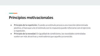 Principios motivacionales
● Principio de la repetición. Cuando un estímulo provoca una reacción determinada
positiva, el lazo que une el estímulo con la respuesta puede reforzarse con el ejercicio
o repetición.
● Principio de la novedad. En igualdad de condiciones, las novedades controladas
suelen ser más atractivas y motivadoras que aquello ya conocido.
 