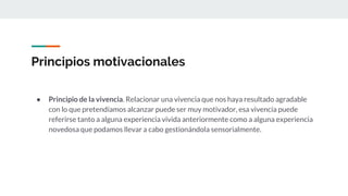 Principios motivacionales
● Principio de la vivencia. Relacionar una vivencia que nos haya resultado agradable
con lo que pretendíamos alcanzar puede ser muy motivador, esa vivencia puede
referirse tanto a alguna experiencia vivida anteriormente como a alguna experiencia
novedosa que podamos llevar a cabo gestionándola sensorialmente.
 