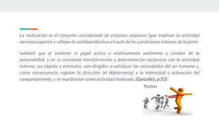 La motivación es el conjunto concatenado de procesos psíquicos (que implican la actividad
nerviosa superior y reflejan la realidad objetiva a través de las condiciones internas de la perso
nalidad) que al contener el papel activo y relativamente autónomo y creador de la
personalidad, y en su constante transformación y determinación recíprocas con la actividad
externa, sus objetos y estímulos, van dirigidos a satisfacer las necesidades del ser humano y,
como consecuencia, regulan la dirección (el objeto-meta) y la intensidad o activación del
comportamiento, y se manifiestan como actividad motivada. (González, p.52)
 