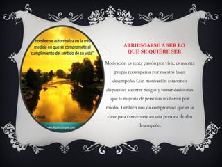 ARRIESGARSE A SER LO
QUE SE QUIERE SER
Motivación es tener pasión por vivir, es nuestra
propia recompensa por nuestro buen
desempeño. Con motivación estaremos
dispuestos a correr riesgos y tomar decisiones
que la mayoría de personas no harían por
miedo. También nos da compromiso que es la
clave para convertirse en una persona de alto
desempeño.
 