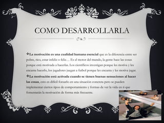 COMO DESARROLLARLA
La motivación es una cualidad humana esencial que es la diferencia entre ser
pobre, rico, estar infeliz o feliz… Es el motor del mundo, la gente hace las cosas
porque está motivada a hacerlas. Los científicos investigan porque les motiva y les
encanta hacerlo, los jugadores juegan a futbol porque les encanta y les motiva jugar.
La motivación está activada cuando se tienen buenas sensaciones al hacer
las cosas, esto es difícil forzarlo en una situación concreta pero se pueden
implementar ciertos tipos de comportamiento y formas de ver la vida en ti que
fomentarán la motivación de forma más frecuente.
 