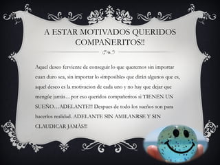 A ESTAR MOTIVADOS QUERIDOS
COMPAÑERITOS!!
Aquel deseo ferviente de conseguir lo que queremos sin importar
cuan duro sea, sin importar lo «imposible» que dirán algunos que es,
aquel deseo es la motivacion de cada uno y no hay que dejar que
mengûe jamàs…por eso queridos compañeritos si TIENEN UN
SUEÑO…ADELANTE!!! Despues de todo los sueños son para
hacerlos realidad. ADELANTE SIN AMILANRSE Y SIN
CLAUDICAR JAMÀS!!!
 
