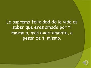 La suprema felicidad de la vida es saber que eres amado por ti mismo o, más​ exactamente, a pesar de ti mismo.