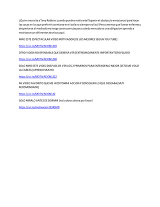 ¿QuiennecesitaaTonyRobbinscuandopuedesmotivarte?Superarel obstaculoemocionasl parahacer
lascosas en lasque prefeririasentarseenel sofanosiempre esfacil.Peroamenosque llamarenfermoy
despertarse al mediodianotengaconsecuenciaspara ustedamenudoesunaobligacionaprendaa
motivarse condiferentestecnicasaqui.
MIRE ESTE ESPECTACULAR VIDEOMOTIVADOR[DE LOS MEJORES SEGUN YOU TUBE]
https://uii.io/MOTIVACION1249
OTRO VIDEOINDISPENSABLEQUE DEBERIA VER [EXTREMADAMENTE IMPORTANTE]REVELADO
https://uii.io/MOTIVACION1248
SOLO MIRE ESTE VIDEODESPUES DE VER LOS 2 PRIMEROS PARA ENTENDERLO MEJOR [ESTO ME VOLO
LA CABEZA] APRENDIMUCHO
https://uii.io/MOTIVACION1222
MI VIDEOFAVORITOQUE ME HIZOTOMAR ACCION YCONSEGUIR LO QUE DESEABA [MUY
RECOMENDADO]
https://uii.io/MOTIVACION122
SOLO MIRALO ANTESDE DORMIR {noloabras ahora por favor]
https://uii.io/motivacion12345678
 