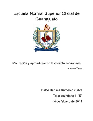 Escuela Normal Superior Oficial de
Guanajuato

Motivación y aprendizaje en la escuela secundaria
Alonso Tapia

Dulce Daniela Barrientos Silva
Telesecundaria III “B”
14 de febrero de 2014

 