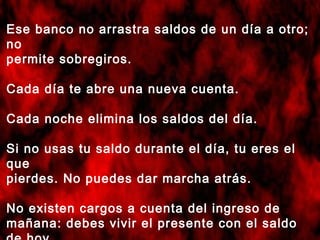 Ese banco no arrastra saldos de un día a otro;
no
permite sobregiros.
Cada día te abre una nueva cuenta.
Cada noche elimina los saldos del día.
Si no usas tu saldo durante el día, tu eres el
que
pierdes. No puedes dar marcha atrás.
No existen cargos a cuenta del ingreso de
mañana: debes vivir el presente con el saldo
 