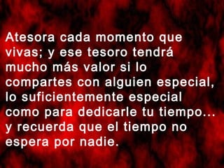 Atesora cada momento que
vivas; y ese tesoro tendrá
mucho más valor si lo
compartes con alguien especial,
lo suficientemente especial
como para dedicarle tu tiempo...
y recuerda que el tiempo no
espera por nadie.
 